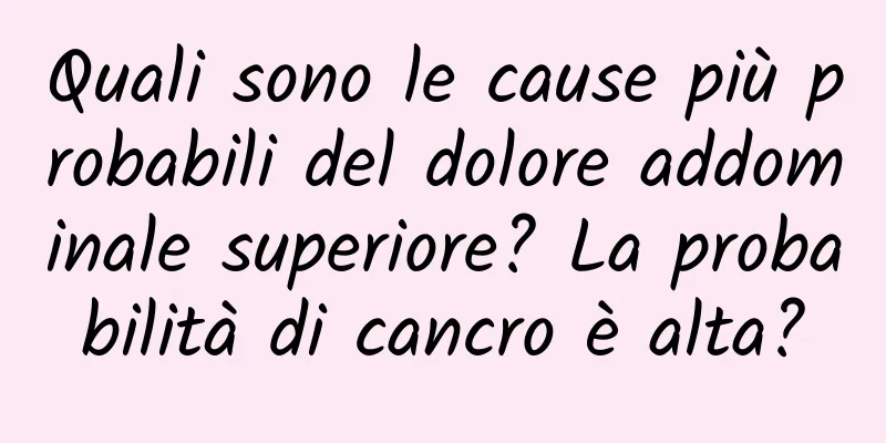 Quali sono le cause più probabili del dolore addominale superiore? La probabilità di cancro è alta?