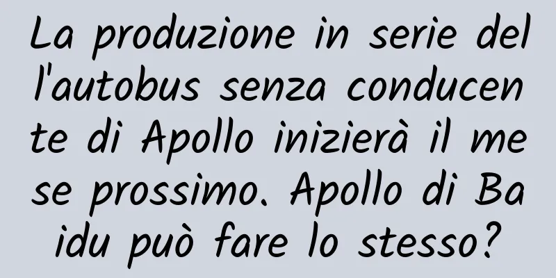 La produzione in serie dell'autobus senza conducente di Apollo inizierà il mese prossimo. Apollo di Baidu può fare lo stesso?