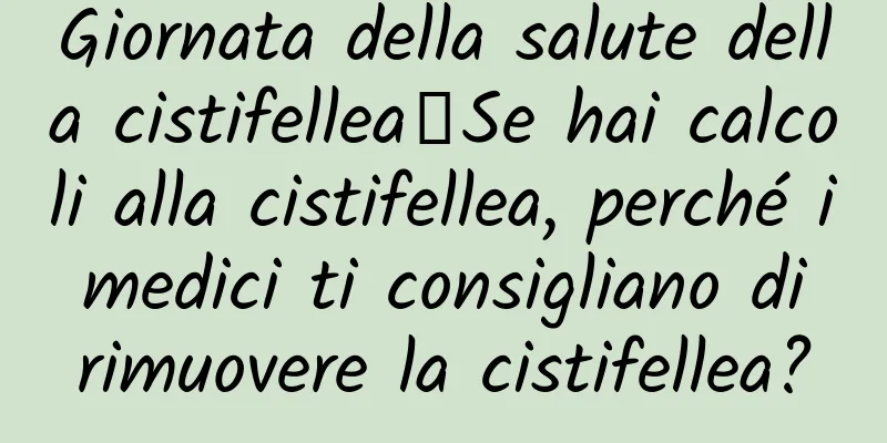 Giornata della salute della cistifellea∣Se hai calcoli alla cistifellea, perché i medici ti consigliano di rimuovere la cistifellea?
