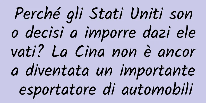 Perché gli Stati Uniti sono decisi a imporre dazi elevati? La Cina non è ancora diventata un importante esportatore di automobili