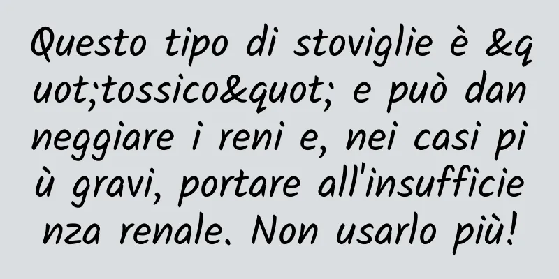 Questo tipo di stoviglie è "tossico" e può danneggiare i reni e, nei casi più gravi, portare all'insufficienza renale. Non usarlo più!