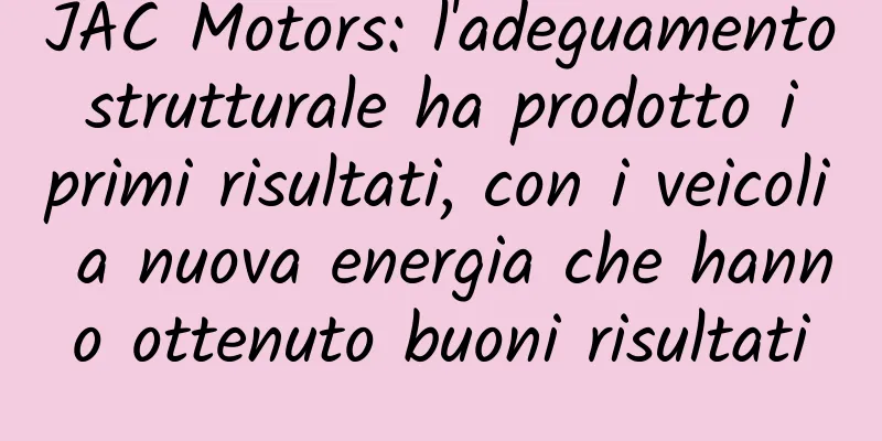 JAC Motors: l'adeguamento strutturale ha prodotto i primi risultati, con i veicoli a nuova energia che hanno ottenuto buoni risultati