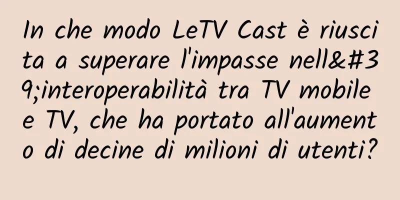 In che modo LeTV Cast è riuscita a superare l'impasse nell'interoperabilità tra TV mobile e TV, che ha portato all'aumento di decine di milioni di utenti?