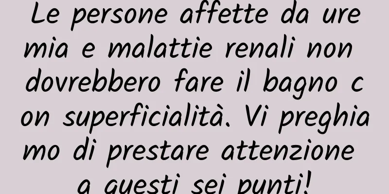 Le persone affette da uremia e malattie renali non dovrebbero fare il bagno con superficialità. Vi preghiamo di prestare attenzione a questi sei punti!
