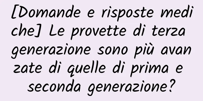 [Domande e risposte mediche] Le provette di terza generazione sono più avanzate di quelle di prima e seconda generazione?