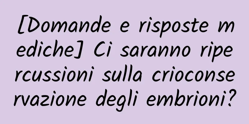 [Domande e risposte mediche] Ci saranno ripercussioni sulla crioconservazione degli embrioni?