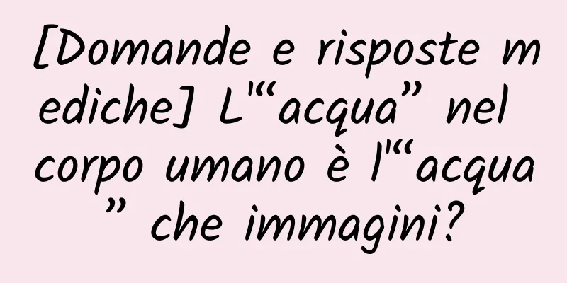 [Domande e risposte mediche] L'“acqua” nel corpo umano è l'“acqua” che immagini?