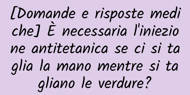 [Domande e risposte mediche] È necessaria l'iniezione antitetanica se ci si taglia la mano mentre si tagliano le verdure?