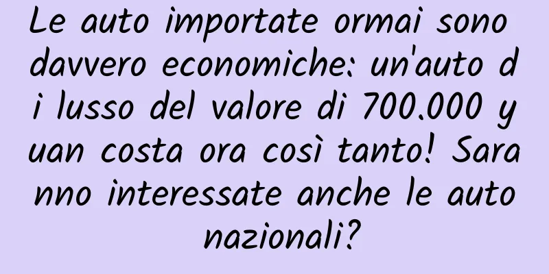 Le auto importate ormai sono davvero economiche: un'auto di lusso del valore di 700.000 yuan costa ora così tanto! Saranno interessate anche le auto nazionali?