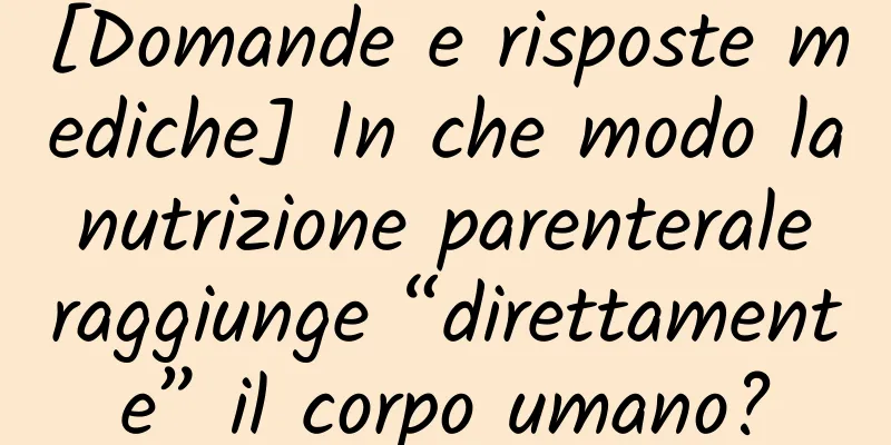 [Domande e risposte mediche] In che modo la nutrizione parenterale raggiunge “direttamente” il corpo umano?