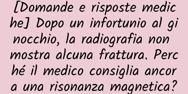 [Domande e risposte mediche] Dopo un infortunio al ginocchio, la radiografia non mostra alcuna frattura. Perché il medico consiglia ancora una risonanza magnetica?