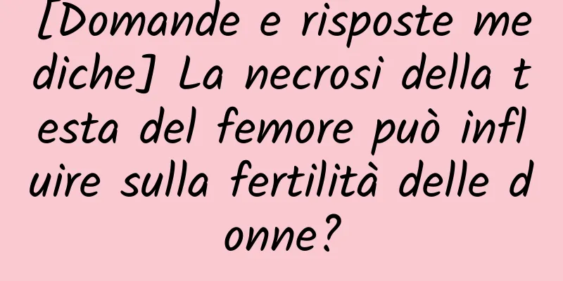 [Domande e risposte mediche] La necrosi della testa del femore può influire sulla fertilità delle donne?