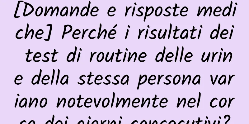 [Domande e risposte mediche] Perché i risultati dei test di routine delle urine della stessa persona variano notevolmente nel corso dei giorni consecutivi?