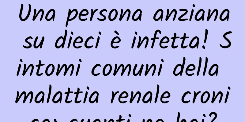 Una persona anziana su dieci è infetta! Sintomi comuni della malattia renale cronica: quanti ne hai?