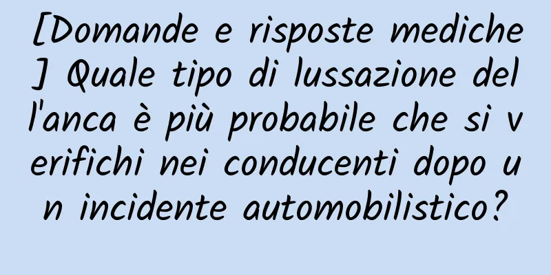 [Domande e risposte mediche] Quale tipo di lussazione dell'anca è più probabile che si verifichi nei conducenti dopo un incidente automobilistico?