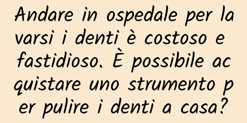 Andare in ospedale per lavarsi i denti è costoso e fastidioso. È possibile acquistare uno strumento per pulire i denti a casa?