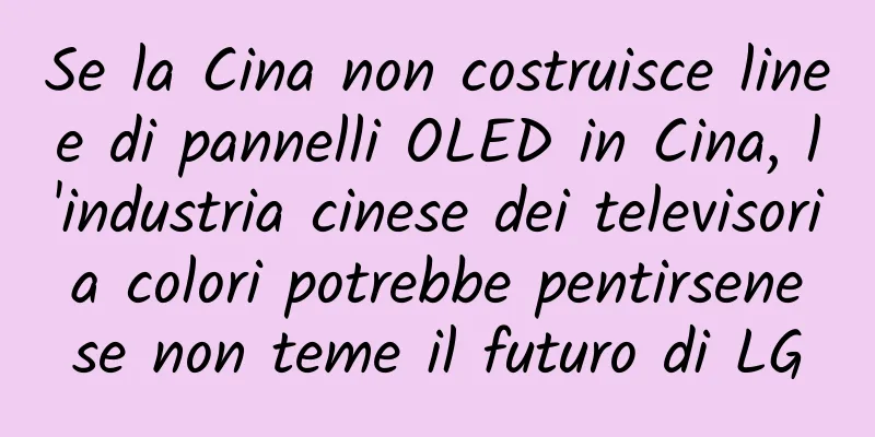 Se la Cina non costruisce linee di pannelli OLED in Cina, l'industria cinese dei televisori a colori potrebbe pentirsene se non teme il futuro di LG