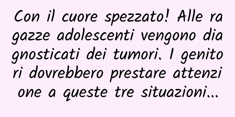 Con il cuore spezzato! Alle ragazze adolescenti vengono diagnosticati dei tumori. I genitori dovrebbero prestare attenzione a queste tre situazioni...