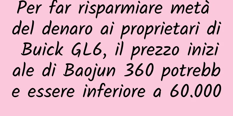 Per far risparmiare metà del denaro ai proprietari di Buick GL6, il prezzo iniziale di Baojun 360 potrebbe essere inferiore a 60.000