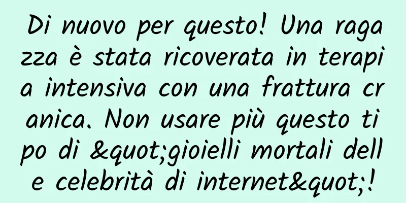 Di nuovo per questo! Una ragazza è stata ricoverata in terapia intensiva con una frattura cranica. Non usare più questo tipo di "gioielli mortali delle celebrità di internet"!