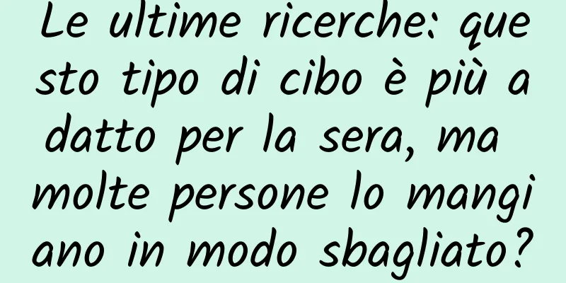 Le ultime ricerche: questo tipo di cibo è più adatto per la sera, ma molte persone lo mangiano in modo sbagliato?