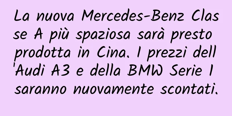 La nuova Mercedes-Benz Classe A più spaziosa sarà presto prodotta in Cina. I prezzi dell'Audi A3 e della BMW Serie 1 saranno nuovamente scontati.