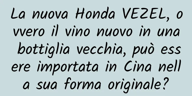 La nuova Honda VEZEL, ovvero il vino nuovo in una bottiglia vecchia, può essere importata in Cina nella sua forma originale?