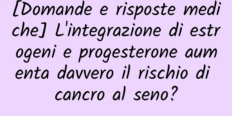 [Domande e risposte mediche] L'integrazione di estrogeni e progesterone aumenta davvero il rischio di cancro al seno?