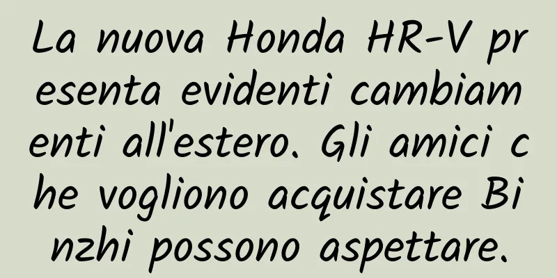 La nuova Honda HR-V presenta evidenti cambiamenti all'estero. Gli amici che vogliono acquistare Binzhi possono aspettare.