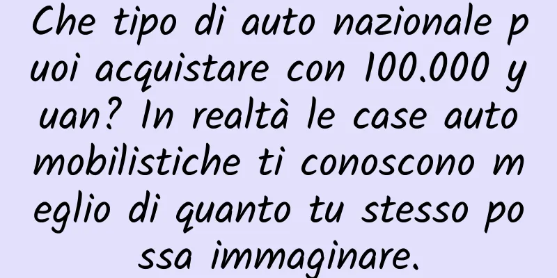 Che tipo di auto nazionale puoi acquistare con 100.000 yuan? In realtà le case automobilistiche ti conoscono meglio di quanto tu stesso possa immaginare.