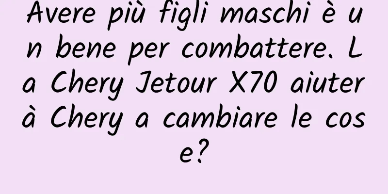 Avere più figli maschi è un bene per combattere. La Chery Jetour X70 aiuterà Chery a cambiare le cose?