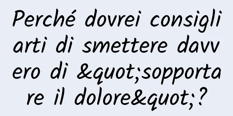 Perché dovrei consigliarti di smettere davvero di "sopportare il dolore"?