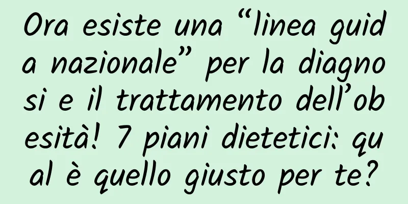 Ora esiste una “linea guida nazionale” per la diagnosi e il trattamento dell’obesità! 7 piani dietetici: qual è quello giusto per te?
