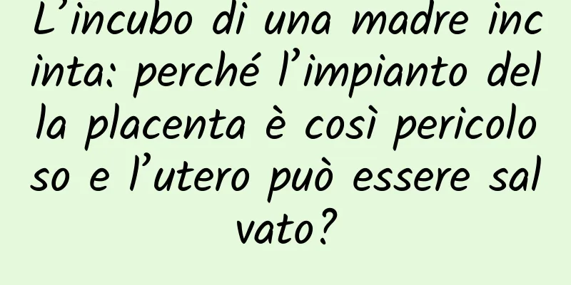 L’incubo di una madre incinta: perché l’impianto della placenta è così pericoloso e l’utero può essere salvato?