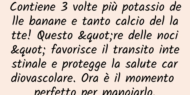 Contiene 3 volte più potassio delle banane e tanto calcio del latte! Questo "re delle noci" favorisce il transito intestinale e protegge la salute cardiovascolare. Ora è il momento perfetto per mangiarlo.