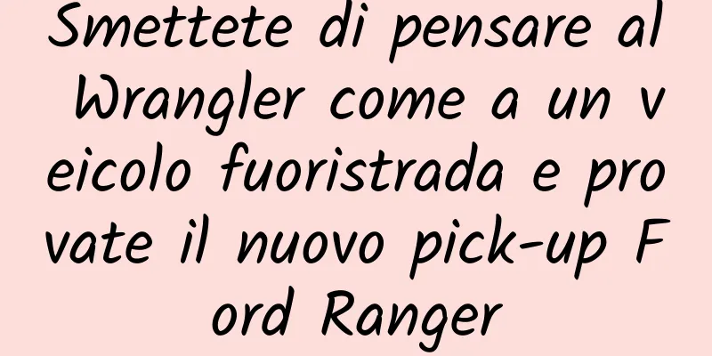 Smettete di pensare al Wrangler come a un veicolo fuoristrada e provate il nuovo pick-up Ford Ranger