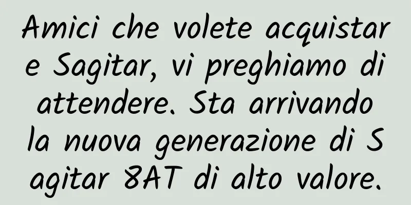 Amici che volete acquistare Sagitar, vi preghiamo di attendere. Sta arrivando la nuova generazione di Sagitar 8AT di alto valore.