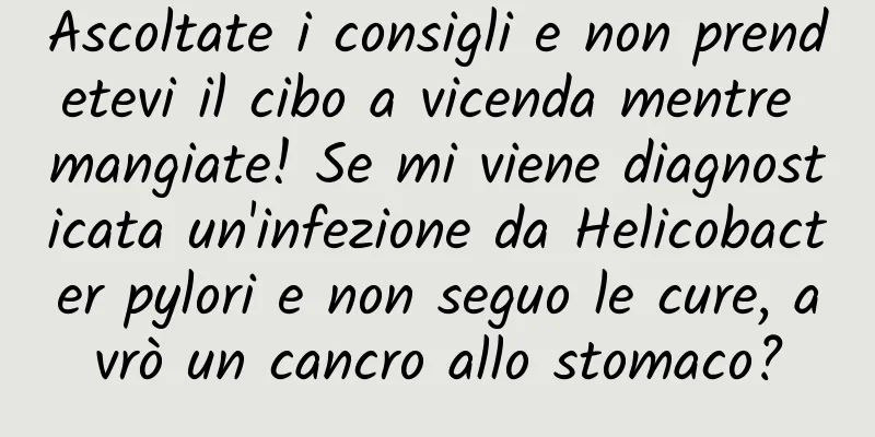 Ascoltate i consigli e non prendetevi il cibo a vicenda mentre mangiate! Se mi viene diagnosticata un'infezione da Helicobacter pylori e non seguo le cure, avrò un cancro allo stomaco?