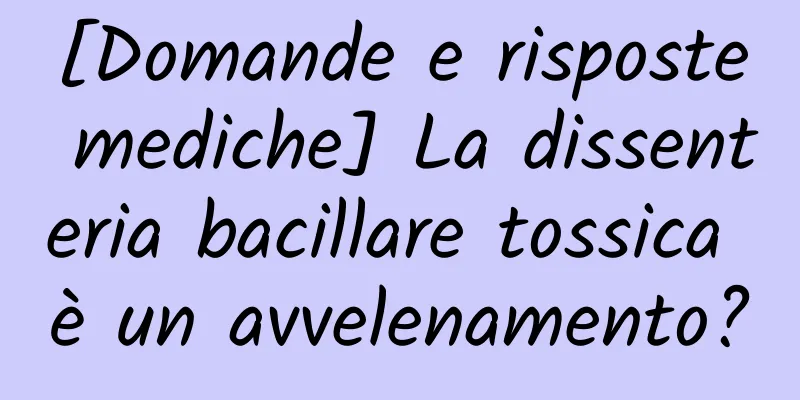 [Domande e risposte mediche] La dissenteria bacillare tossica è un avvelenamento?
