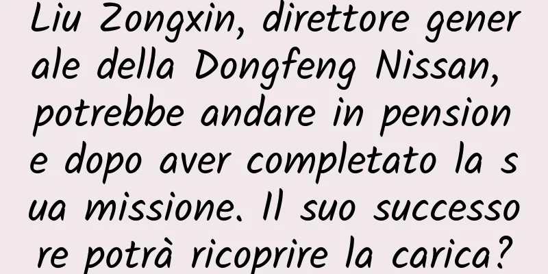 Liu Zongxin, direttore generale della Dongfeng Nissan, potrebbe andare in pensione dopo aver completato la sua missione. Il suo successore potrà ricoprire la carica?
