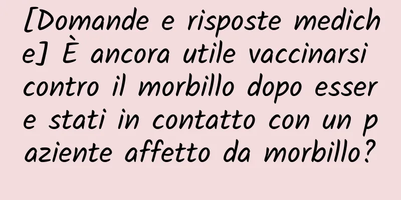 [Domande e risposte mediche] È ancora utile vaccinarsi contro il morbillo dopo essere stati in contatto con un paziente affetto da morbillo?