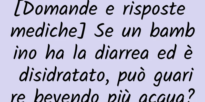 [Domande e risposte mediche] Se un bambino ha la diarrea ed è disidratato, può guarire bevendo più acqua?