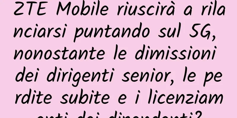 ZTE Mobile riuscirà a rilanciarsi puntando sul 5G, nonostante le dimissioni dei dirigenti senior, le perdite subite e i licenziamenti dei dipendenti?