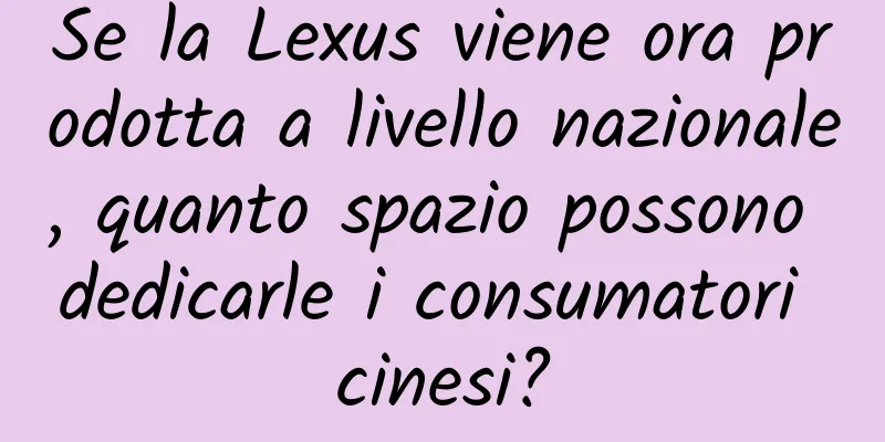 Se la Lexus viene ora prodotta a livello nazionale, quanto spazio possono dedicarle i consumatori cinesi?