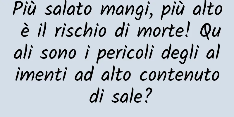 Più salato mangi, più alto è il rischio di morte! Quali sono i pericoli degli alimenti ad alto contenuto di sale?