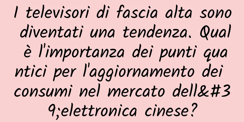 I televisori di fascia alta sono diventati una tendenza. Qual è l'importanza dei punti quantici per l'aggiornamento dei consumi nel mercato dell'elettronica cinese?