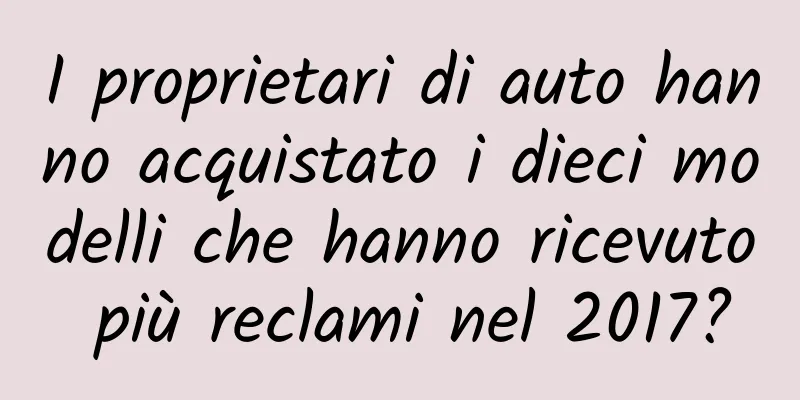 I proprietari di auto hanno acquistato i dieci modelli che hanno ricevuto più reclami nel 2017?