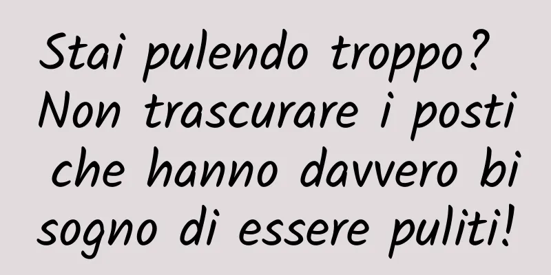 Stai pulendo troppo? Non trascurare i posti che hanno davvero bisogno di essere puliti!