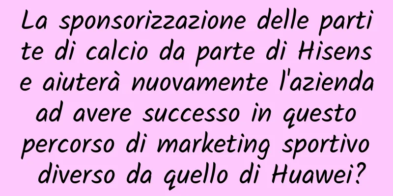 La sponsorizzazione delle partite di calcio da parte di Hisense aiuterà nuovamente l'azienda ad avere successo in questo percorso di marketing sportivo diverso da quello di Huawei?