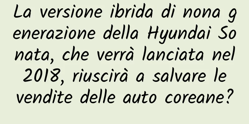 La versione ibrida di nona generazione della Hyundai Sonata, che verrà lanciata nel 2018, riuscirà a salvare le vendite delle auto coreane?